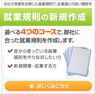 会社の実態を反映した就業規則で、従業員との良い関係を 就業規則の新規作成 選べる4つのコースで、御社に合った就業規則を作成します。 ・昔から使っている就業規則を作りなおしたい方 ・新規開業・起業する方 詳しくはこちら