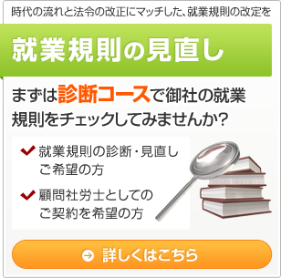 時代の流れと法令の改正にマッチした、就業規則の改定を 就業規則の見直し まずは診断コースで御社の就業規則をチェックしてみませんか？ ・就業規則の診断・見直しご希望の方 ・顧問社労士としてのご契約を希望の方 詳しくはこちら